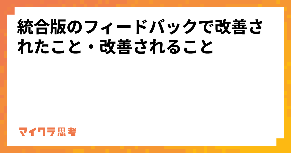 統合版のフィードバックで改善されたこと・改善されること